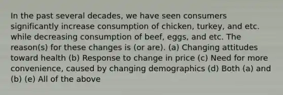 In the past several decades, we have seen consumers significantly increase consumption of chicken, turkey, and etc. while decreasing consumption of beef, eggs, and etc. The reason(s) for these changes is (or are). (a) Changing attitudes toward health (b) Response to change in price (c) Need for more convenience, caused by changing demographics (d) Both (a) and (b) (e) All of the above