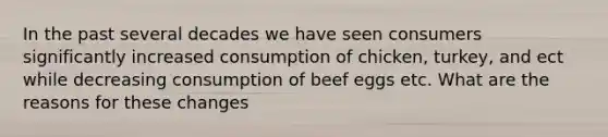 In the past several decades we have seen consumers significantly increased consumption of chicken, turkey, and ect while decreasing consumption of beef eggs etc. What are the reasons for these changes