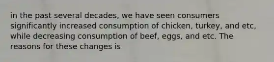 in the past several decades, we have seen consumers significantly increased consumption of chicken, turkey, and etc, while decreasing consumption of beef, eggs, and etc. The reasons for these changes is