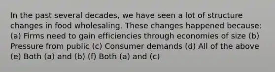 In the past several decades, we have seen a lot of structure changes in food wholesaling. These changes happened because: (a) Firms need to gain efficiencies through economies of size (b) Pressure from public (c) Consumer demands (d) All of the above (e) Both (a) and (b) (f) Both (a) and (c)