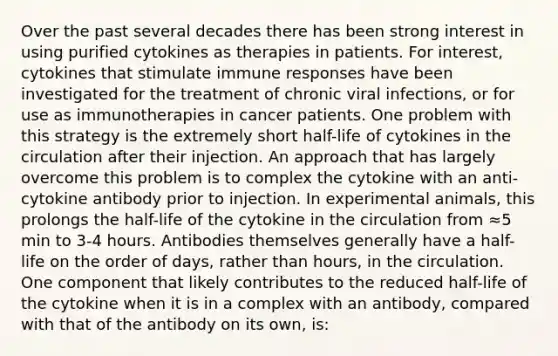 Over the past several decades there has been strong interest in using purified cytokines as therapies in patients. For interest, cytokines that stimulate immune responses have been investigated for the treatment of chronic viral infections, or for use as immunotherapies in cancer patients. One problem with this strategy is the extremely short half-life of cytokines in the circulation after their injection. An approach that has largely overcome this problem is to complex the cytokine with an anti-cytokine antibody prior to injection. In experimental animals, this prolongs the half-life of the cytokine in the circulation from ≈5 min to 3-4 hours. Antibodies themselves generally have a half-life on the order of days, rather than hours, in the circulation. One component that likely contributes to the reduced half-life of the cytokine when it is in a complex with an antibody, compared with that of the antibody on its own, is: