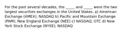 For the past several decades, the _____ and _____ were the two largest securities exchanges in the United States. a) American Exchange (AMEX); NASDAQ b) Pacific and Mountain Exchange (PAM); New England Exchange (NEE) c) NASDAQ; OTC d) New York Stock Exchange (NYSE); NASDAQ