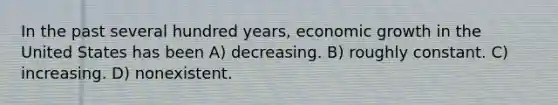 In the past several hundred years, economic growth in the United States has been A) decreasing. B) roughly constant. C) increasing. D) nonexistent.