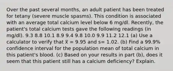 Over the past several months, an adult patient has been treated for tetany (severe muscle spasms). This condition is associated with an average total calcium level below 6 mg/dl. Recently, the patient's total calcium tests gave the following readings (in mg/dl). 9.3 8.8 10.1 8.9 9.4 9.8 10.0 9.9 11.2 12.1 (a) Use a calculator to verify that x̅ = 9.95 and s= 1.02. (b) Find a 99.9% confidence interval for the population mean of total calcium in this patient's blood. (c) Based on your results in part (b), does it seem that this patient still has a calcium deficiency? Explain.