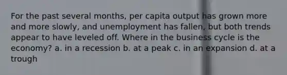 For the past several months, per capita output has grown more and more slowly, and unemployment has fallen, but both trends appear to have leveled off. Where in the business cycle is the economy? a. in a recession b. at a peak c. in an expansion d. at a trough