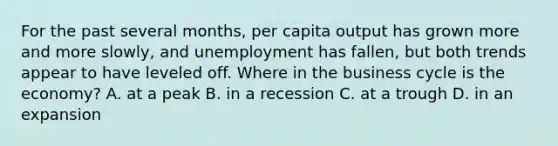 For the past several months, per capita output has grown more and more slowly, and unemployment has fallen, but both trends appear to have leveled off. Where in the business cycle is the economy? A. at a peak B. in a recession C. at a trough D. in an expansion