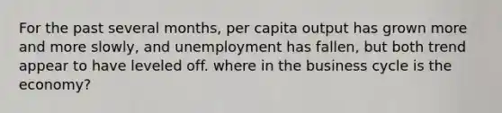 For the past several months, per capita output has grown more and more slowly, and unemployment has fallen, but both trend appear to have leveled off. where in the business cycle is the economy?