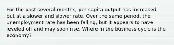 For the past several months, per capita output has increased, but at a slower and slower rate. Over the same period, the unemployment rate has been falling, but it appears to have leveled off and may soon rise. Where in the business cycle is the economy?