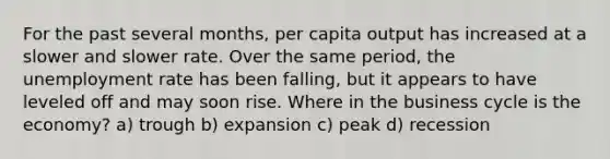 For the past several months, per capita output has increased at a slower and slower rate. Over the same period, the unemployment rate has been falling, but it appears to have leveled off and may soon rise. Where in the business cycle is the economy? a) trough b) expansion c) peak d) recession