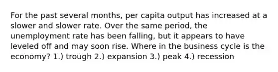 For the past several months, per capita output has increased at a slower and slower rate. Over the same period, the <a href='https://www.questionai.com/knowledge/kh7PJ5HsOk-unemployment-rate' class='anchor-knowledge'>unemployment rate</a> has been falling, but it appears to have leveled off and may soon rise. Where in the business cycle is the economy? 1.) trough 2.) expansion 3.) peak 4.) recession