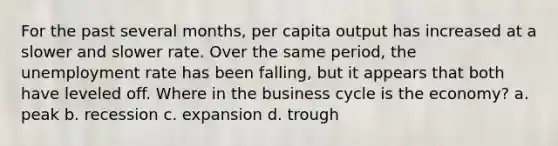 For the past several months, per capita output has increased at a slower and slower rate. Over the same period, the unemployment rate has been falling, but it appears that both have leveled off. Where in the business cycle is the economy? a. peak b. recession c. expansion d. trough