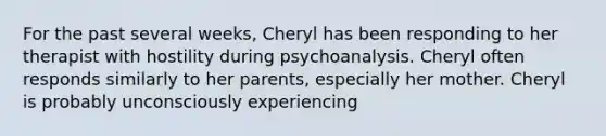 For the past several weeks, Cheryl has been responding to her therapist with hostility during psychoanalysis. Cheryl often responds similarly to her parents, especially her mother. Cheryl is probably unconsciously experiencing