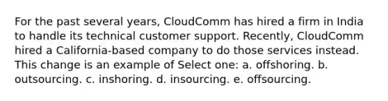 For the past several years, CloudComm has hired a firm in India to handle its technical customer support. Recently, CloudComm hired a California-based company to do those services instead. This change is an example of Select one: a. offshoring. b. outsourcing. c. inshoring. d. insourcing. e. offsourcing.