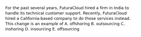 For the past several years, FuturaCloud hired a firm in India to handle its technical customer support. Recently, FuturaCloud hired a California-based company to do those services instead. This change is an example of A. offshoring B. outsourcing C. inshoring D. insourcing E. offsourcing