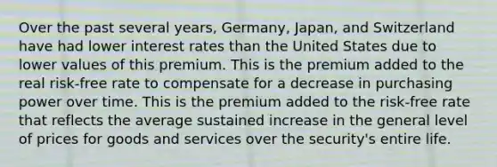 Over the past several years, Germany, Japan, and Switzerland have had lower interest rates than the United States due to lower values of this premium. This is the premium added to the real risk-free rate to compensate for a decrease in purchasing power over time. This is the premium added to the risk-free rate that reflects the average sustained increase in the general level of prices for goods and services over the security's entire life.