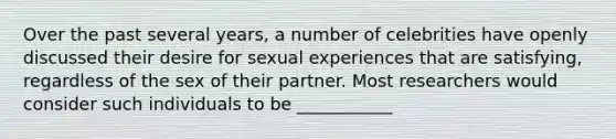 Over the past several years, a number of celebrities have openly discussed their desire for sexual experiences that are satisfying, regardless of the sex of their partner. Most researchers would consider such individuals to be ___________