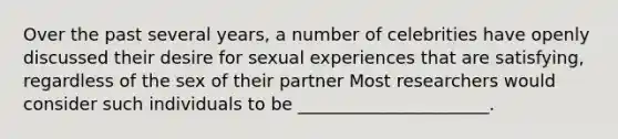 Over the past several years, a number of celebrities have openly discussed their desire for sexual experiences that are satisfying, regardless of the sex of their partner Most researchers would consider such individuals to be ______________________.