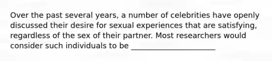 Over the past several years, a number of celebrities have openly discussed their desire for sexual experiences that are satisfying, regardless of the sex of their partner. Most researchers would consider such individuals to be ______________________