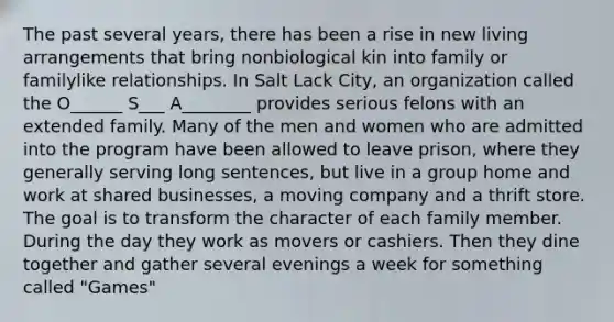 The past several years, there has been a rise in new living arrangements that bring nonbiological kin into family or familylike relationships. In Salt Lack City, an organization called the O______ S___ A________ provides serious felons with an extended family. Many of the men and women who are admitted into the program have been allowed to leave prison, where they generally serving long sentences, but live in a group home and work at shared businesses, a moving company and a thrift store. The goal is to transform the character of each family member. During the day they work as movers or cashiers. Then they dine together and gather several evenings a week for something called "Games"