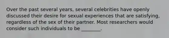 Over the past several years, several celebrities have openly discussed their desire for sexual experiences that are satisfying, regardless of the sex of their partner. Most researchers would consider such individuals to be ________.