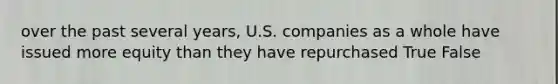 over the past several years, U.S. companies as a whole have issued more equity than they have repurchased True False