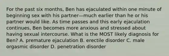 For the past six months, Ben has ejaculated within one minute of beginning sex with his partner—much earlier than he or his partner would like. As time passes and this early ejaculation continues, Ben becomes more anxious and stressed about having sexual intercourse. What is the MOST likely diagnosis for Ben? A. premature ejaculation B. erectile disorder C. male orgasmic disorder D. penetration disorder