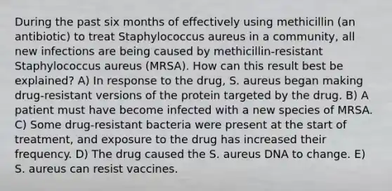 During the past six months of effectively using methicillin (an antibiotic) to treat Staphylococcus aureus in a community, all new infections are being caused by methicillin-resistant Staphylococcus aureus (MRSA). How can this result best be explained? A) In response to the drug, S. aureus began making drug-resistant versions of the protein targeted by the drug. B) A patient must have become infected with a new species of MRSA. C) Some drug-resistant bacteria were present at the start of treatment, and exposure to the drug has increased their frequency. D) The drug caused the S. aureus DNA to change. E) S. aureus can resist vaccines.