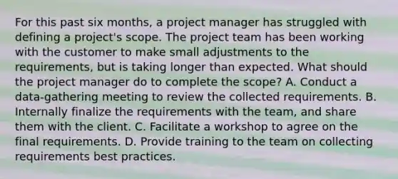 For this past six months, a project manager has struggled with defining a project's scope. The project team has been working with the customer to make small adjustments to the requirements, but is taking longer than expected. What should the project manager do to complete the scope? A. Conduct a data-gathering meeting to review the collected requirements. B. Internally finalize the requirements with the team, and share them with the client. C. Facilitate a workshop to agree on the final requirements. D. Provide training to the team on collecting requirements best practices.