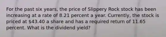 For the past six years, the price of Slippery Rock stock has been increasing at a rate of 8.21 percent a year. Currently, the stock is priced at 43.40 a share and has a required return of 11.65 percent. What is the dividend yield?