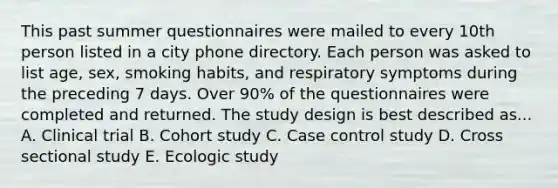 This past summer questionnaires were mailed to every 10th person listed in a city phone directory. Each person was asked to list age, sex, smoking habits, and respiratory symptoms during the preceding 7 days. Over 90% of the questionnaires were completed and returned. The study design is best described as... A. Clinical trial B. Cohort study C. Case control study D. Cross sectional study E. Ecologic study