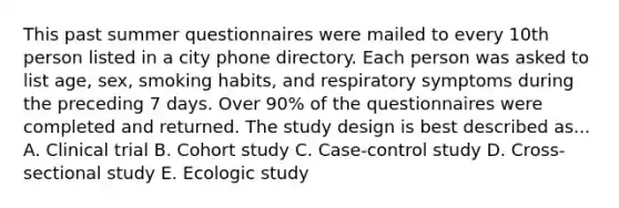 This past summer questionnaires were mailed to every 10th person listed in a city phone directory. Each person was asked to list age, sex, smoking habits, and respiratory symptoms during the preceding 7 days. Over 90% of the questionnaires were completed and returned. The study design is best described as... A. Clinical trial B. Cohort study C. Case-control study D. Cross-sectional study E. Ecologic study