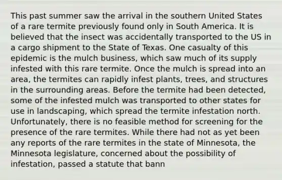 This past summer saw the arrival in the southern United States of a rare termite previously found only in South America. It is believed that the insect was accidentally transported to the US in a cargo shipment to the State of Texas. One casualty of this epidemic is the mulch business, which saw much of its supply infested with this rare termite. Once the mulch is spread into an area, the termites can rapidly infest plants, trees, and structures in the surrounding areas. Before the termite had been detected, some of the infested mulch was transported to other states for use in landscaping, which spread the termite infestation north. Unfortunately, there is no feasible method for screening for the presence of the rare termites. While there had not as yet been any reports of the rare termites in the state of Minnesota, the Minnesota legislature, concerned about the possibility of infestation, passed a statute that bann