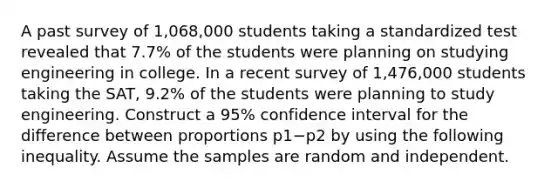 A past survey of 1,068,000 students taking a standardized test revealed that 7.7​% of the students were planning on studying engineering in college. In a recent survey of 1,476,000 students taking the​ SAT, 9.2​% of the students were planning to study engineering. Construct a 95​% confidence interval for the difference between proportions p1−p2 by using the following inequality. Assume the samples are random and independent.