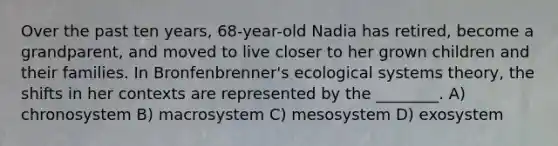 Over the past ten years, 68-year-old Nadia has retired, become a grandparent, and moved to live closer to her grown children and their families. In Bronfenbrenner's ecological systems theory, the shifts in her contexts are represented by the ________. A) chronosystem B) macrosystem C) mesosystem D) exosystem