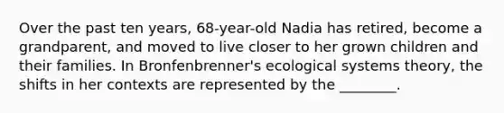 Over the past ten years, 68-year-old Nadia has retired, become a grandparent, and moved to live closer to her grown children and their families. In Bronfenbrenner's ecological systems theory, the shifts in her contexts are represented by the ________.