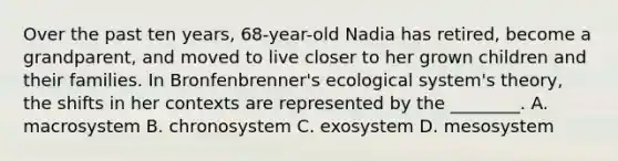 Over the past ten years, 68-year-old Nadia has retired, become a grandparent, and moved to live closer to her grown children and their families. In Bronfenbrenner's ecological system's theory, the shifts in her contexts are represented by the ________. A. macrosystem B. chronosystem C. exosystem D. mesosystem