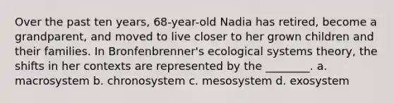 Over the past ten years, 68-year-old Nadia has retired, become a grandparent, and moved to live closer to her grown children and their families. In Bronfenbrenner's ecological systems theory, the shifts in her contexts are represented by the ________. a. macrosystem b. chronosystem c. mesosystem d. exosystem