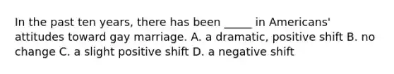 In the past ten years, there has been _____ in Americans' attitudes toward gay marriage. A. a dramatic, positive shift B. no change C. a slight positive shift D. a negative shift