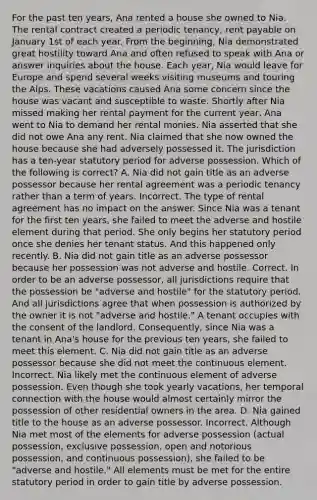 For the past ten years, Ana rented a house she owned to Nia. The rental contract created a periodic tenancy, rent payable on January 1st of each year. From the beginning, Nia demonstrated great hostility toward Ana and often refused to speak with Ana or answer inquiries about the house. Each year, Nia would leave for Europe and spend several weeks visiting museums and touring the Alps. These vacations caused Ana some concern since the house was vacant and susceptible to waste. Shortly after Nia missed making her rental payment for the current year, Ana went to Nia to demand her rental monies. Nia asserted that she did not owe Ana any rent. Nia claimed that she now owned the house because she had adversely possessed it. The jurisdiction has a ten-year statutory period for adverse possession. Which of the following is correct? A. Nia did not gain title as an adverse possessor because her rental agreement was a periodic tenancy rather than a term of years. Incorrect. The type of rental agreement has no impact on the answer. Since Nia was a tenant for the first ten years, she failed to meet the adverse and hostile element during that period. She only begins her statutory period once she denies her tenant status. And this happened only recently. B. Nia did not gain title as an adverse possessor because her possession was not adverse and hostile. Correct. In order to be an adverse possessor, all jurisdictions require that the possession be "adverse and hostile" for the statutory period. And all jurisdictions agree that when possession is authorized by the owner it is not "adverse and hostile." A tenant occupies with the consent of the landlord. Consequently, since Nia was a tenant in Ana's house for the previous ten years, she failed to meet this element. C. Nia did not gain title as an adverse possessor because she did not meet the continuous element. Incorrect. Nia likely met the continuous element of adverse possession. Even though she took yearly vacations, her temporal connection with the house would almost certainly mirror the possession of other residential owners in the area. D. Nia gained title to the house as an adverse possessor. Incorrect. Although Nia met most of the elements for adverse possession (actual possession, exclusive possession, open and notorious possession, and continuous possession), she failed to be "adverse and hostile." All elements must be met for the entire statutory period in order to gain title by adverse possession.
