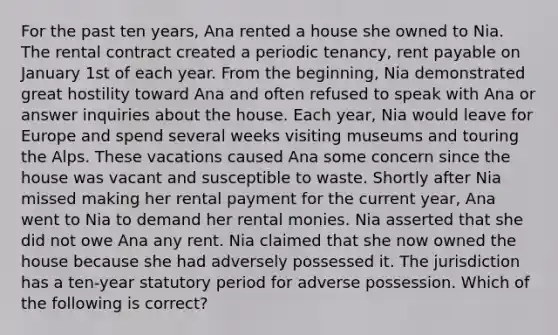 For the past ten years, Ana rented a house she owned to Nia. The rental contract created a periodic tenancy, rent payable on January 1st of each year. From the beginning, Nia demonstrated great hostility toward Ana and often refused to speak with Ana or answer inquiries about the house. Each year, Nia would leave for Europe and spend several weeks visiting museums and touring the Alps. These vacations caused Ana some concern since the house was vacant and susceptible to waste. Shortly after Nia missed making her rental payment for the current year, Ana went to Nia to demand her rental monies. Nia asserted that she did not owe Ana any rent. Nia claimed that she now owned the house because she had adversely possessed it. The jurisdiction has a ten-year statutory period for adverse possession. Which of the following is correct?