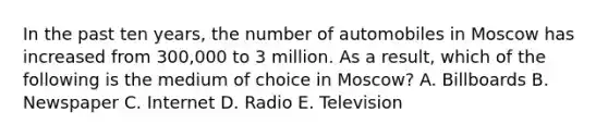 In the past ten​ years, the number of automobiles in Moscow has increased from​ 300,000 to 3 million. As a​ result, which of the following is the medium of choice in​ Moscow? A. Billboards B. Newspaper C. Internet D. Radio E. Television