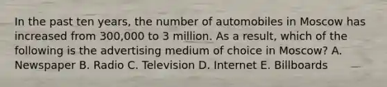 In the past ten​ years, the number of automobiles in Moscow has increased from​ 300,000 to 3 million. As a​ result, which of the following is the advertising medium of choice in​ Moscow? A. Newspaper B. Radio C. Television D. Internet E. Billboards