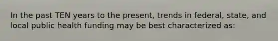 In the past TEN years to the present, trends in federal, state, and local public health funding may be best characterized as: