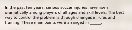 In the past ten years, serious soccer injuries have risen dramatically among players of all ages and skill levels. The best way to control the problem is through changes in rules and training. These main points were arranged in ______.