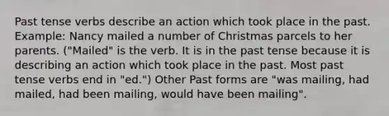 Past tense verbs describe an action which took place in the past. Example: Nancy mailed a number of Christmas parcels to her parents. ("Mailed" is the verb. It is in the past tense because it is describing an action which took place in the past. Most past tense verbs end in "ed.") Other Past forms are "was mailing, had mailed, had been mailing, would have been mailing".