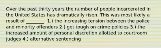 Over the past thirty years the number of people incarcerated in the United States has dramatically risen. This was most likely a result of ________. 1.) the increasing tension between the police and minority offenders 2.) get tough on crime policies 3.) the increased amount of personal discretion allotted to courtroom judges 4.) alternative sentencing