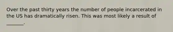 Over the past thirty years the number of people incarcerated in the US has dramatically risen. This was most likely a result of _______.