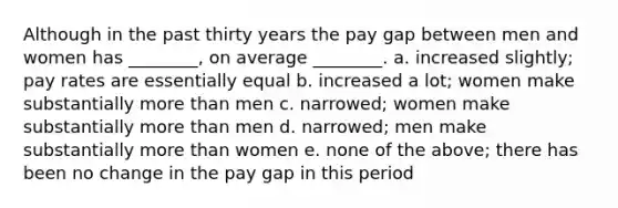 Although in the past thirty years the pay gap between men and women has ________, on average ________. a. increased slightly; pay rates are essentially equal b. increased a lot; women make substantially more than men c. narrowed; women make substantially more than men d. narrowed; men make substantially more than women e. none of the above; there has been no change in the pay gap in this period