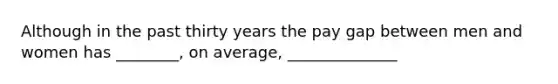 Although in the past thirty years the pay gap between men and women has ________, on average, ______________