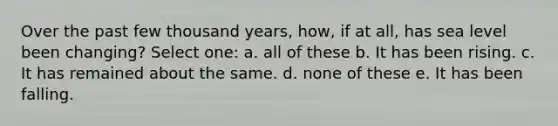 Over the past few thousand years, how, if at all, has sea level been changing? Select one: a. all of these b. It has been rising. c. It has remained about the same. d. none of these e. It has been falling.